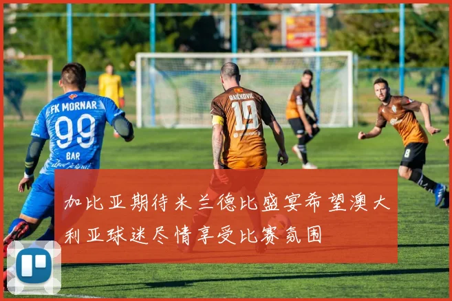 加比亚期待米兰德比盛宴希望澳大利亚球迷尽情享受比赛氛围