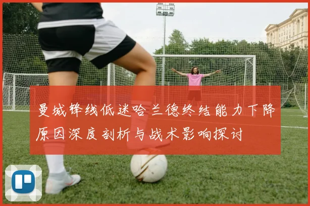 曼城锋线低迷哈兰德终结能力下降原因深度剖析与战术影响探讨
