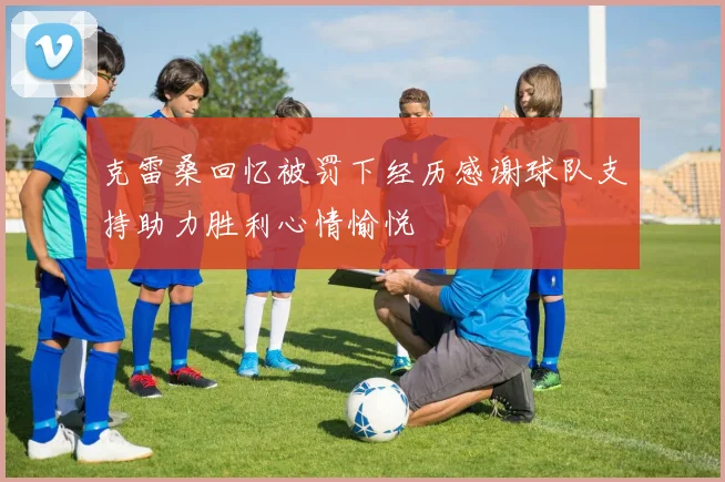 克雷桑回忆被罚下经历感谢球队支持助力胜利心情愉悦