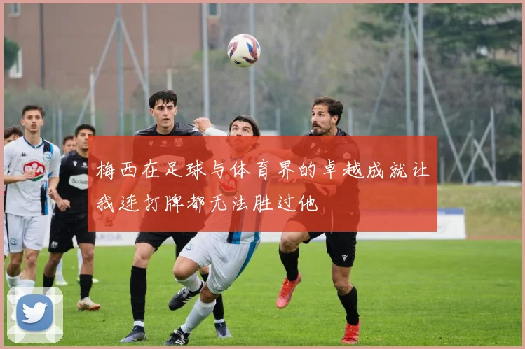 梅西在足球与体育界的卓越成就让我连打牌都无法胜过他