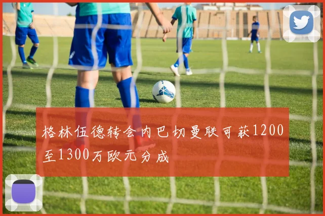 格林伍德转会内巴切曼联可获1200至1300万欧元分成