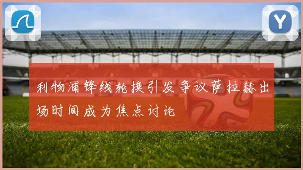 利物浦锋线轮换引发争议萨拉赫出场时间成为焦点讨论